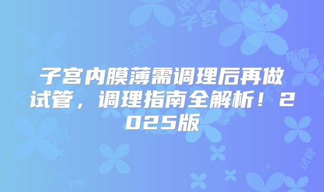子宫内膜薄需调理后再做试管,调理指南全解析!2025版