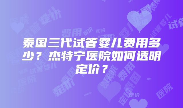 泰国三代试管婴儿费用多少?杰特宁医院如何透明定价?