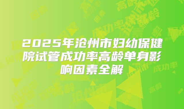 2025年沧州市妇幼保健院试管成功率高龄单身影响因素全解