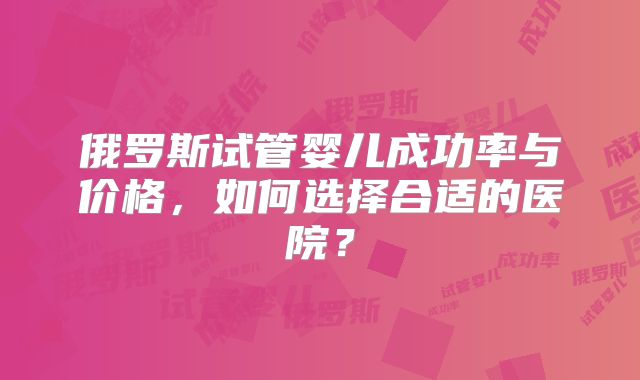 俄罗斯试管婴儿成功率与价格，如何选择合适的医院？