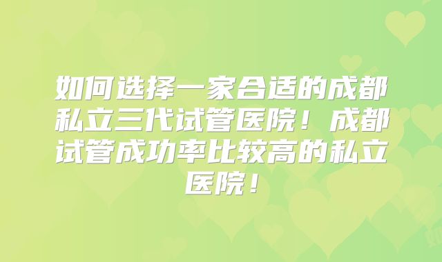 如何选择一家合适的成都私立三代试管医院！成都试管成功率比较高的私立医院！