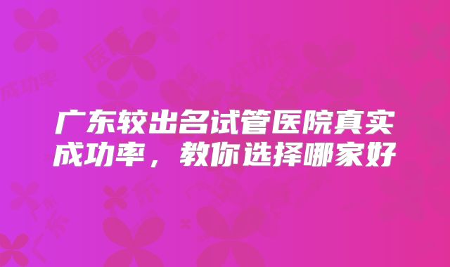 广东较出名试管医院真实成功率，教你选择哪家好