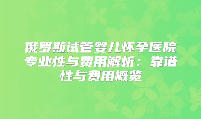 俄罗斯试管婴儿怀孕医院专业性与费用解析：靠谱性与费用概览