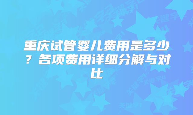 重庆试管婴儿费用是多少?各项费用详细分解与对比