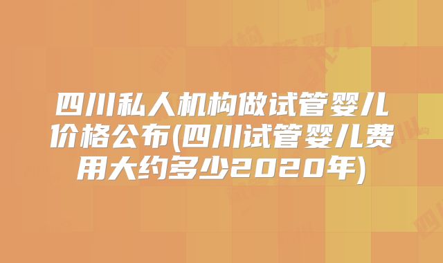 四川私人机构做试管婴儿价格公布(四川试管婴儿费用大约多少2020年)