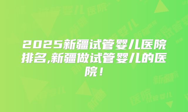 2025新疆试管婴儿医院排名,新疆做试管婴儿的医院！