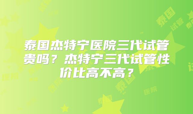 泰国杰特宁医院三代试管贵吗?杰特宁三代试管性价比高不高?