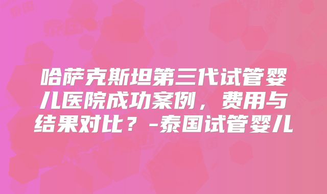 哈萨克斯坦第三代试管婴儿医院成功案例,费用与结果对比?-泰国试管婴儿