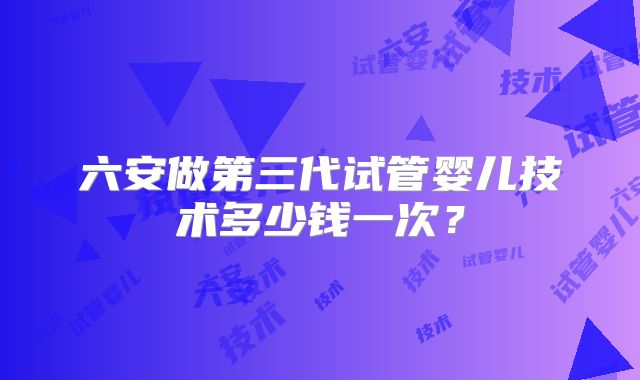 六安做第三代试管婴儿技术多少钱一次？
