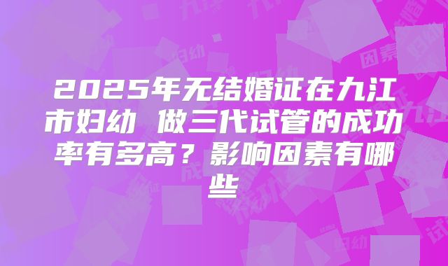 2025年无结婚证在九江市妇幼 做三代试管的成功率有多高？影响因素有哪些