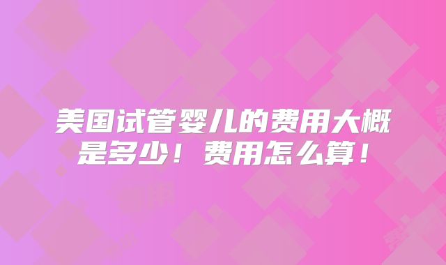美国试管婴儿的费用大概是多少！费用怎么算！