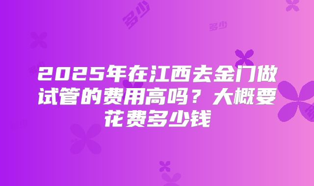 2025年在江西去金门做试管的费用高吗?大概要花费多少钱