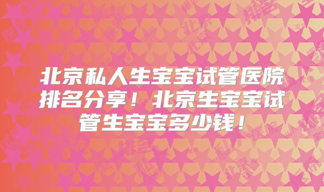 北京私人生宝宝试管医院排名分享！北京生宝宝试管生宝宝多少钱！