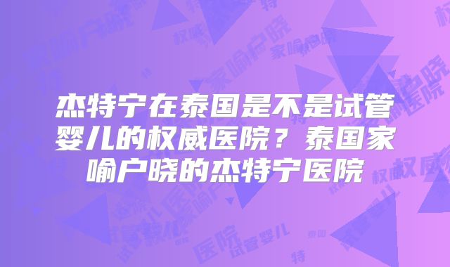 杰特宁在泰国是不是试管婴儿的权威医院？泰国家喻户晓的杰特宁医院