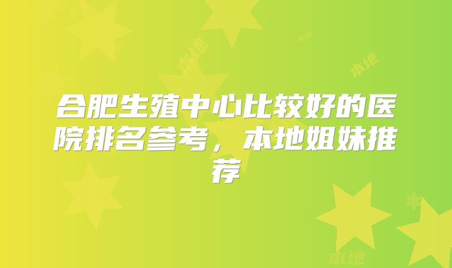合肥生殖中心比较好的医院排名参考，本地姐妹推荐