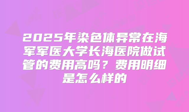 2025年染色体异常在海军军医大学长海医院做试管的费用高吗?费用明细是怎么样的