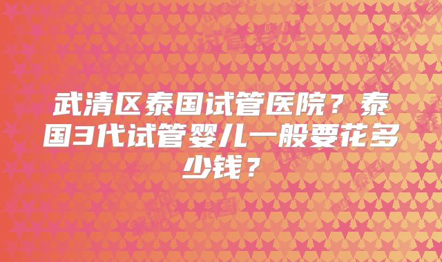 武清区泰国试管医院？泰国3代试管婴儿一般要花多少钱？