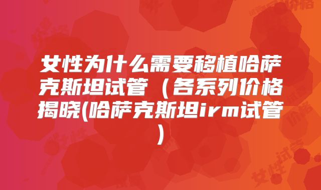 女性为什么需要移植哈萨克斯坦试管（各系列价格揭晓(哈萨克斯坦irm试管)