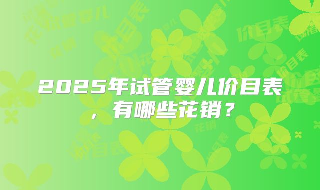2025年试管婴儿价目表，有哪些花销？