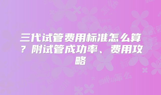 三代试管费用标准怎么算？附试管成功率、费用攻略