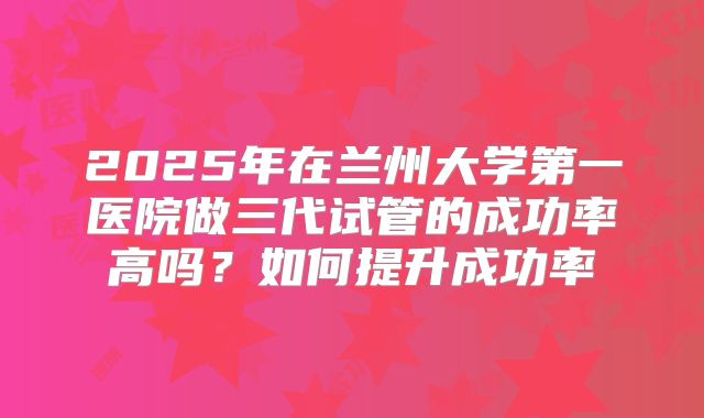 2025年在兰州大学第一医院做三代试管的成功率高吗?如何提升成功率