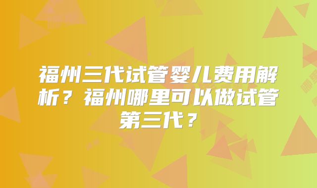 福州三代试管婴儿费用解析?福州哪里可以做试管第三代?