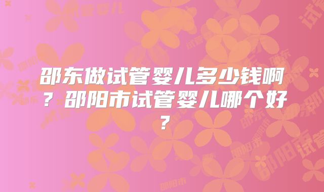 邵东做试管婴儿多少钱啊？邵阳市试管婴儿哪个好？