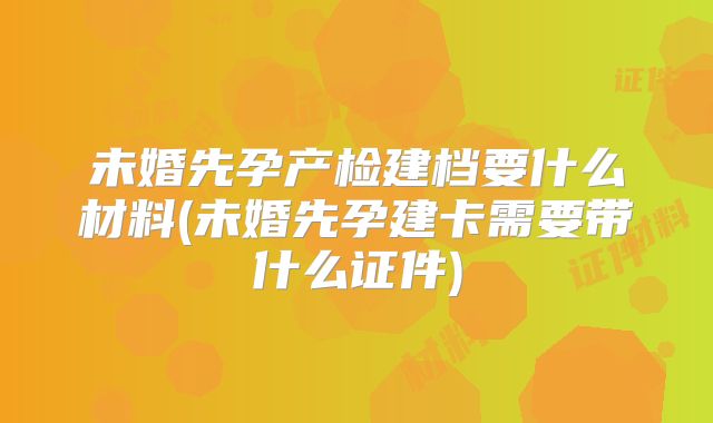 未婚先孕产检建档要什么材料(未婚先孕建卡需要带什么证件)
