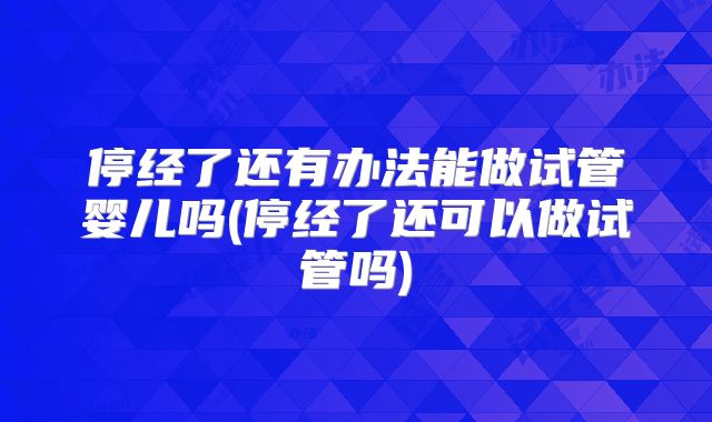 停经了还有办法能做试管婴儿吗(停经了还可以做试管吗)