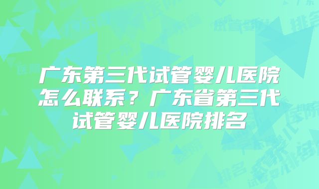 广东第三代试管婴儿医院怎么联系?广东省第三代试管婴儿医院排名
