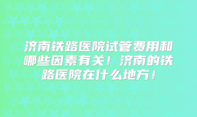 济南铁路医院试管费用和哪些因素有关！济南的铁路医院在什么地方！