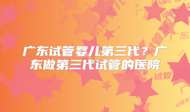 广东试管婴儿第三代？广东做第三代试管的医院