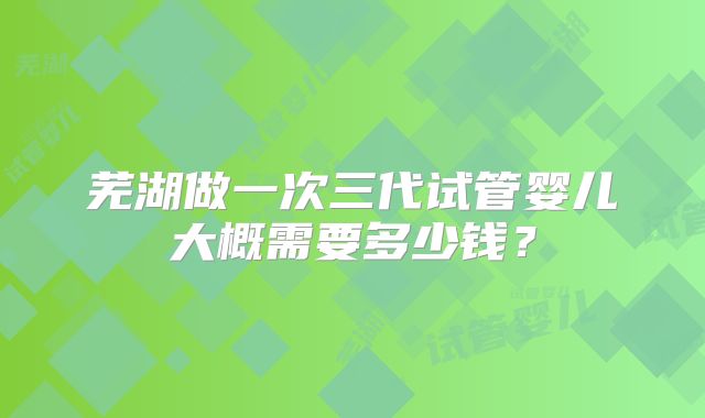 芜湖做一次三代试管婴儿大概需要多少钱？