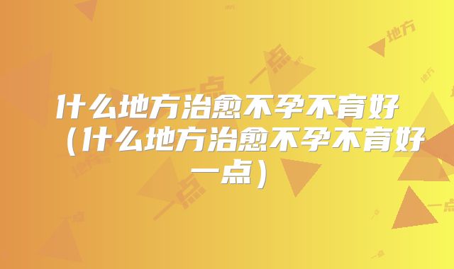 什么地方治愈不孕不育好（什么地方治愈不孕不育好一点）