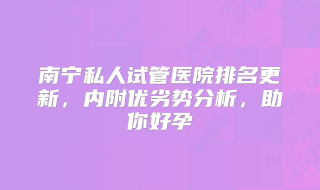 南宁私人试管医院排名更新,内附优劣势分析,助你好孕