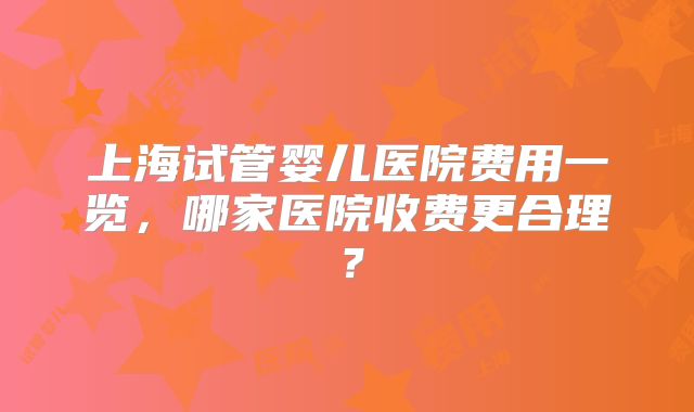 上海试管婴儿医院费用一览，哪家医院收费更合理？