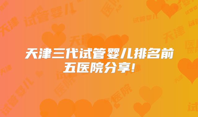 天津三代试管婴儿排名前五医院分享!