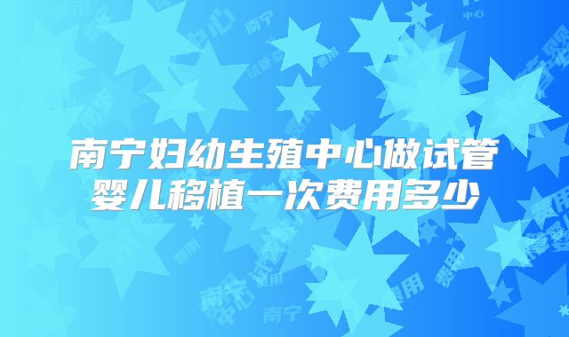 南宁妇幼生殖中心做试管婴儿移植一次费用多少