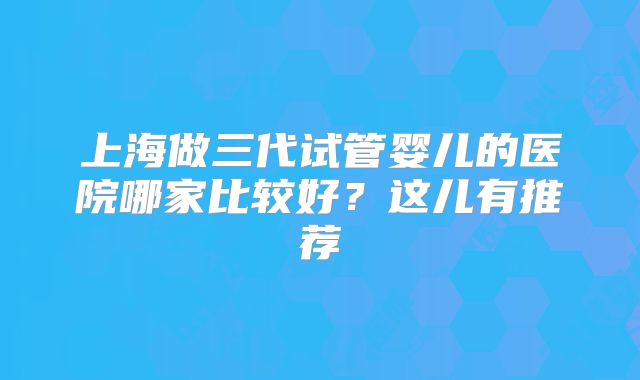上海做三代试管婴儿的医院哪家比较好?这儿有推荐