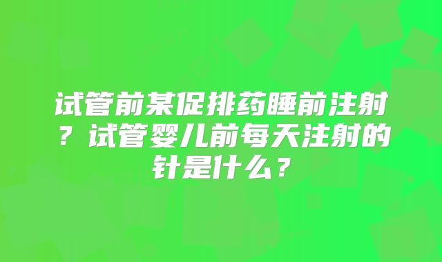 试管前某促排药睡前注射?试管婴儿前每天注射的针是什么?