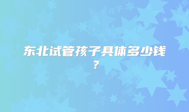东北试管孩子具体多少钱？