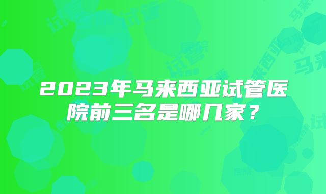 2023年马来西亚试管医院前三名是哪几家？