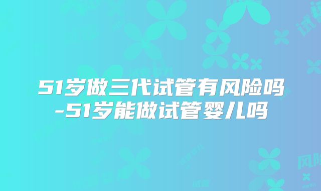 51岁做三代试管有风险吗-51岁能做试管婴儿吗