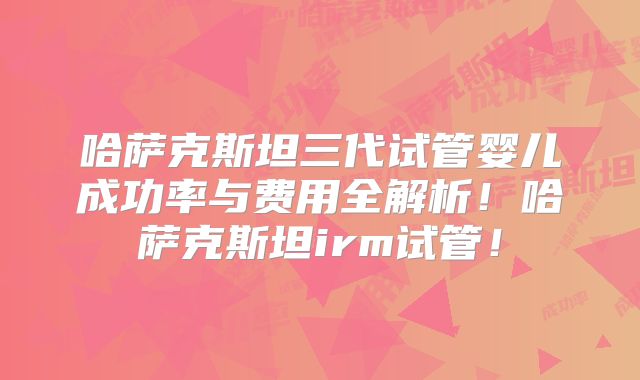 哈萨克斯坦三代试管婴儿成功率与费用全解析!哈萨克斯坦irm试管!