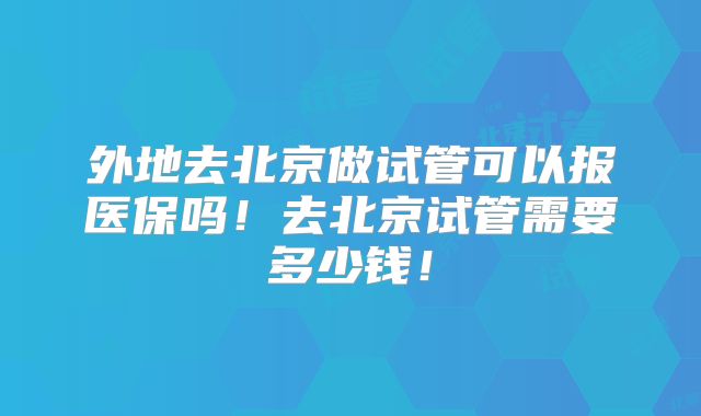 外地去北京做试管可以报医保吗！去北京试管需要多少钱！