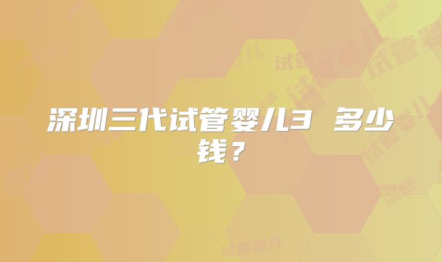 深圳三代试管婴儿3 多少钱？