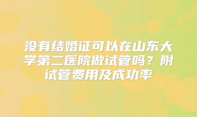 没有结婚证可以在山东大学第二医院做试管吗?附试管费用及成功率