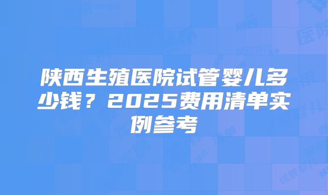陕西生殖医院试管婴儿多少钱？2025费用清单实例参考