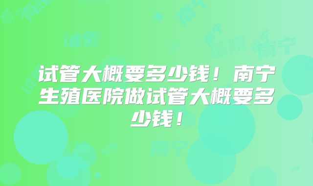 试管大概要多少钱！南宁生殖医院做试管大概要多少钱！