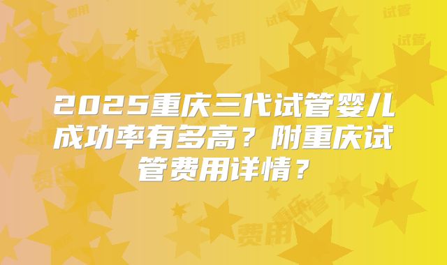2025重庆三代试管婴儿成功率有多高?附重庆试管费用详情?